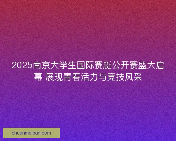 2025南京大学生国际赛艇公开赛盛大启幕 展现青春活力与竞技风采