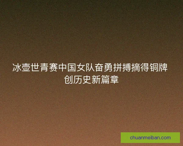 冰壶世青赛中国女队奋勇拼搏摘得铜牌 创历史新篇章