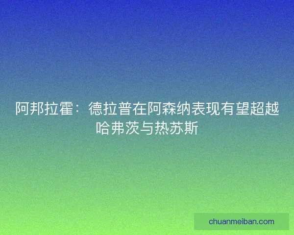 阿邦拉霍：德拉普在阿森纳表现有望超越哈弗茨与热苏斯