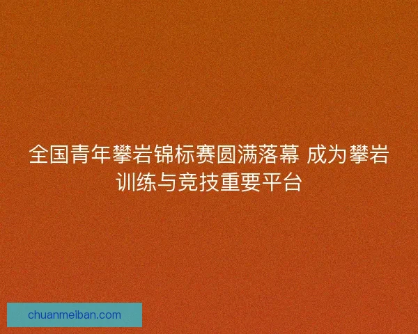全国青年攀岩锦标赛圆满落幕 成为攀岩训练与竞技重要平台