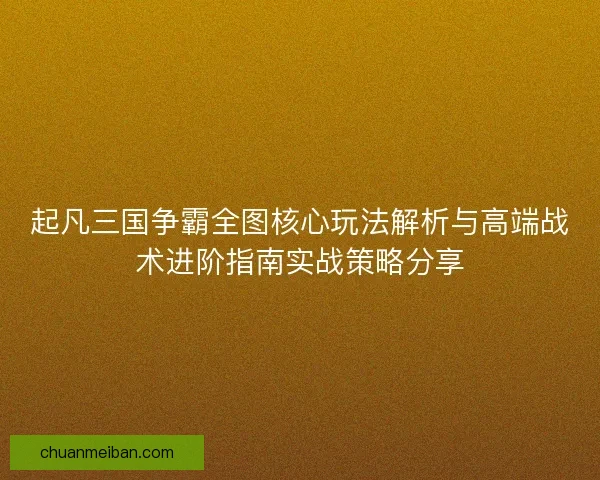 起凡三国争霸全图核心玩法解析与高端战术进阶指南实战策略分享 起凡三国争霸全图核心玩法解析与高端战术进阶指南实战策略分享