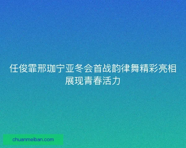 任俊霏邢珈宁亚冬会首战韵律舞精彩亮相展现青春活力