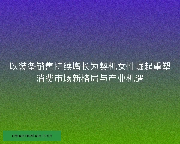以装备销售持续增长为契机女性崛起重塑消费市场新格局与产业机遇