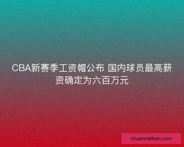 CBA新赛季工资帽公布 国内球员最高薪资确定为六百万元