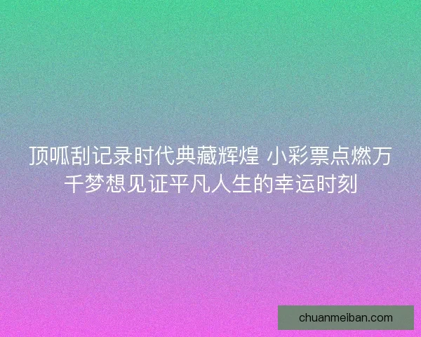 顶呱刮记录时代典藏辉煌 小彩票点燃万千梦想见证平凡人生的幸运时刻 顶呱刮记录时代典藏辉煌 小彩票点燃万千梦想见证平凡人生的幸运时刻